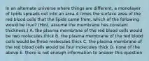 In an alternate universe where things are different, a monolayer of lipids spreads out into an area 4 times the surface area of the red blood cells that the lipids came from, which of the following would be true? (Hint, assume the membrane has constant thickness.) A. the plasma membrane of the red blood cells would be two molecules thick B. the plasma membrane of the red blood cells would be three molecules thick C. the plasma membrane of the red blood cells would be four molecules thick D. none of the above E. there is not enough information to answer this question