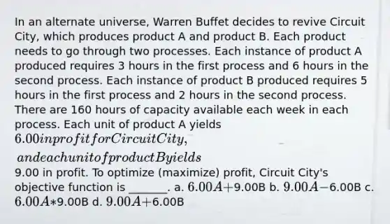 In an alternate universe, Warren Buffet decides to revive Circuit City, which produces product A and product B. Each product needs to go through two processes. Each instance of product A produced requires 3 hours in the first process and 6 hours in the second process. Each instance of product B produced requires 5 hours in the first process and 2 hours in the second process. There are 160 hours of capacity available each week in each process. Each unit of product A yields 6.00 in profit for Circuit City, and each unit of product B yields9.00 in profit. To optimize (maximize) profit, Circuit City's objective function is _______. a. 6.00A +9.00B b. 9.00A -6.00B c. 6.00A*9.00B d. 9.00A +6.00B