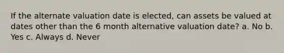 If the alternate valuation date is elected, can assets be valued at dates other than the 6 month alternative valuation date? a. No b. Yes c. Always d. Never