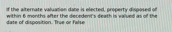 If the alternate valuation date is elected, property disposed of within 6 months after the decedent's death is valued as of the date of disposition. True or False