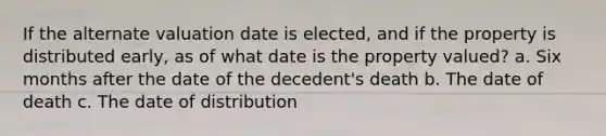 If the alternate valuation date is elected, and if the property is distributed early, as of what date is the property valued? a. Six months after the date of the decedent's death b. The date of death c. The date of distribution