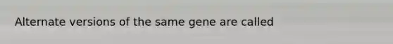 Alternate versions of the same gene are called