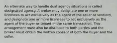 An alternate way to handle dual agency situations is called designated agency. A broker may designate one or more licensees to act exclusively as the agent of the seller or landlord, and designate one or more licensees to act exclusively as the agent of the buyer or tenant in the same transaction. This arrangement must also be disclosed to both parties and the broker must obtain the written consent of both the buyer and the seller.