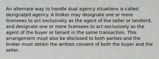 An alternate way to handle dual agency situations is called designated agency. A broker may designate one or more licensees to act exclusively as the agent of the seller or landlord, and designate one or more licensees to act exclusively as the agent of the buyer or tenant in the same transaction. This arrangement must also be disclosed to both parties and the broker must obtain the written consent of both the buyer and the seller.