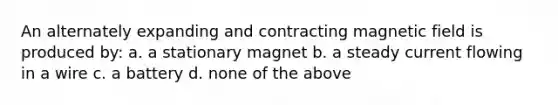 An alternately expanding and contracting magnetic field is produced by: a. a stationary magnet b. a steady current flowing in a wire c. a battery d. none of the above