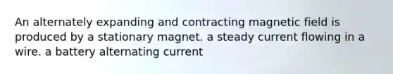 An alternately expanding and contracting magnetic field is produced by a stationary magnet. a steady current flowing in a wire. a battery alternating current