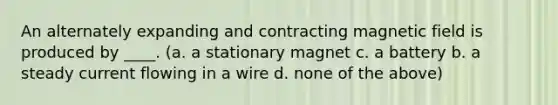 An alternately expanding and contracting magnetic field is produced by ____. (a. a stationary magnet c. a battery b. a steady current flowing in a wire d. none of the above)