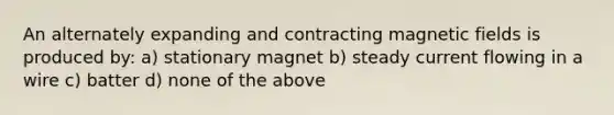 An alternately expanding and contracting magnetic fields is produced by: a) stationary magnet b) steady current flowing in a wire c) batter d) none of the above