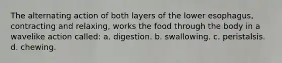 The alternating action of both layers of the lower esophagus, contracting and relaxing, works the food through the body in a wavelike action called: a. digestion. b. swallowing. c. peristalsis. d. chewing.