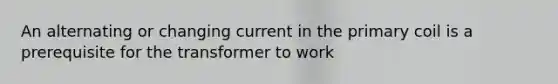 An alternating or changing current in the primary coil is a prerequisite for the transformer to work