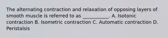 The alternating contraction and relaxation of opposing layers of smooth muscle is referred to as ___________. A. Isotonic contraction B. Isometric contraction C. Automatic contraction D. Peristalsis