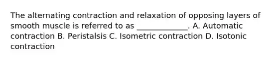 The alternating contraction and relaxation of opposing layers of smooth muscle is referred to as _____________. A. Automatic contraction B. Peristalsis C. Isometric contraction D. Isotonic contraction