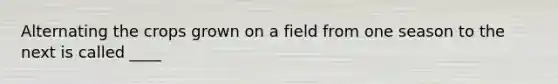 Alternating the crops grown on a field from one season to the next is called ____