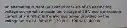 An alternating current (AC) circuit consists of an alternating voltage source with a maximum voltage of 28 V and a maximum current of 7 A. What is the average power provided by the voltage source? A. 98 W B. 139 W C. 196 W D. 400 W