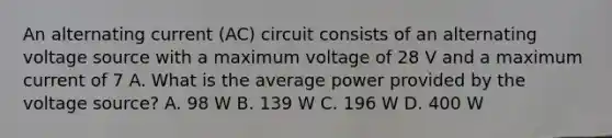 An alternating current (AC) circuit consists of an alternating voltage source with a maximum voltage of 28 V and a maximum current of 7 A. What is the average power provided by the voltage source? A. 98 W B. 139 W C. 196 W D. 400 W