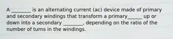 A ________ is an alternating current (ac) device made of primary and secondary windings that transform a primary______ up or down into a secondary ________, depending on the ratio of the number of turns in the windings.