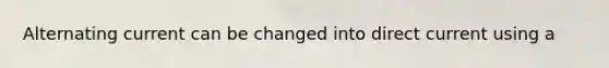 Alternating current can be changed into direct current using a