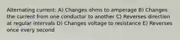 Alternating current: A) Changes ohms to amperage B) Changes the current from one conductor to another C) Reverses direction at regular intervals D) Changes voltage to resistance E) Reverses once every second