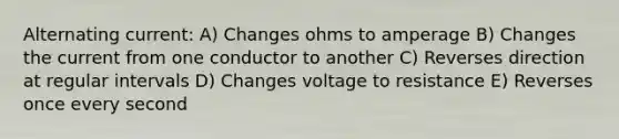 Alternating current: A) Changes ohms to amperage B) Changes the current from one conductor to another C) Reverses direction at regular intervals D) Changes voltage to resistance E) Reverses once every second