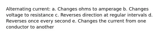 Alternating current: a. Changes ohms to amperage b. Changes voltage to resistance c. Reverses direction at regular intervals d. Reverses once every second e. Changes the current from one conductor to another