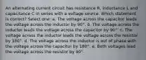 An alternating current circuit has resistance R, inductance L and capacitance C in series with a voltage source. Which statement is correct? Select one: a. The voltage across the capacitor leads the voltage across the inductor by 90°. b. The voltage across the inductor leads the voltage across the capacitor by 90°. c. The voltage across the inductor leads the voltage across the resistor by 180°. d. The voltage across the inductor is out of phase with the voltage across the capacitor by 180°. e. Both voltages lead the voltage across the resistor by 90°.