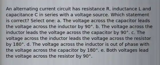 An alternating current circuit has resistance R, inductance L and capacitance C in series with a voltage source. Which statement is correct? Select one: a. The voltage across the capacitor leads the voltage across the inductor by 90°. b. The voltage across the inductor leads the voltage across the capacitor by 90°. c. The voltage across the inductor leads the voltage across the resistor by 180°. d. The voltage across the inductor is out of phase with the voltage across the capacitor by 180°. e. Both voltages lead the voltage across the resistor by 90°.