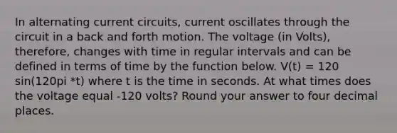 In alternating current circuits, current oscillates through the circuit in a back and forth motion. The voltage (in Volts), therefore, changes with time in regular intervals and can be defined in terms of time by the function below. V(t) = 120 sin(120pi *t) where t is the time in seconds. At what times does the voltage equal -120 volts? Round your answer to four decimal places.