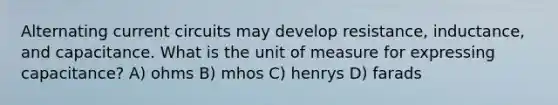 Alternating current circuits may develop resistance, inductance, and capacitance. What is the unit of measure for expressing capacitance? A) ohms B) mhos C) henrys D) farads