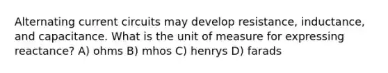 Alternating current circuits may develop resistance, inductance, and capacitance. What is the unit of measure for expressing reactance? A) ohms B) mhos C) henrys D) farads