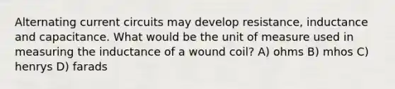 Alternating current circuits may develop resistance, inductance and capacitance. What would be the unit of measure used in measuring the inductance of a wound coil? A) ohms B) mhos C) henrys D) farads