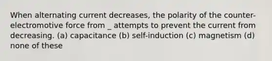 When alternating current decreases, the polarity of the counter-electromotive force from _ attempts to prevent the current from decreasing. (a) capacitance (b) self-induction (c) magnetism (d) none of these