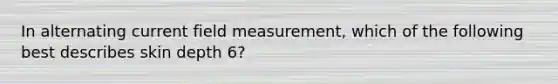 In alternating current field measurement, which of the following best describes skin depth 6?