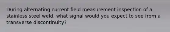 During alternating current field measurement inspection of a stainless steel weld, what signal would you expect to see from a transverse discontinuity?