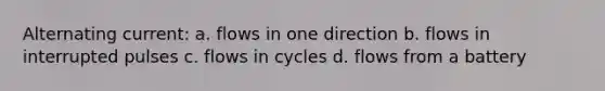 Alternating current: a. flows in one direction b. flows in interrupted pulses c. flows in cycles d. flows from a battery