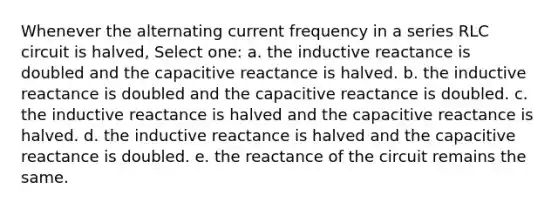 Whenever the alternating current frequency in a series RLC circuit is halved, Select one: a. the inductive reactance is doubled and the capacitive reactance is halved. b. the inductive reactance is doubled and the capacitive reactance is doubled. c. the inductive reactance is halved and the capacitive reactance is halved. d. the inductive reactance is halved and the capacitive reactance is doubled. e. the reactance of the circuit remains the same.