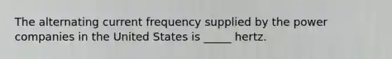 The alternating current frequency supplied by the power companies in the United States is _____ hertz.