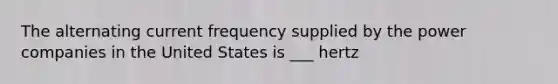 The alternating current frequency supplied by the power companies in the United States is ___ hertz