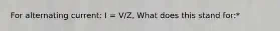 For alternating current: I = V/Z, What does this stand for:*