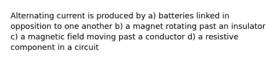 Alternating current is produced by a) batteries linked in opposition to one another b) a magnet rotating past an insulator c) a magnetic field moving past a conductor d) a resistive component in a circuit