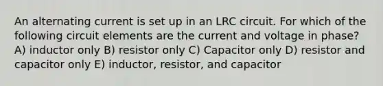 An alternating current is set up in an LRC circuit. For which of the following circuit elements are the current and voltage in phase? A) inductor only B) resistor only C) Capacitor only D) resistor and capacitor only E) inductor, resistor, and capacitor