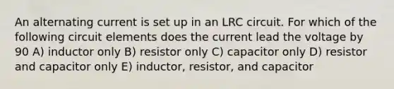 An alternating current is set up in an LRC circuit. For which of the following circuit elements does the current lead the voltage by 90 A) inductor only B) resistor only C) capacitor only D) resistor and capacitor only E) inductor, resistor, and capacitor