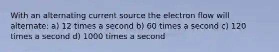 With an alternating current source the electron flow will alternate: a) 12 times a second b) 60 times a second c) 120 times a second d) 1000 times a second