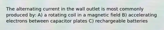 The alternating current in the wall outlet is most commonly produced by: A) a rotating coil in a magnetic field B) accelerating electrons between capacitor plates C) rechargeable batteries