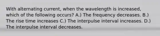 With alternating current, when the wavelength is increased, which of the following occurs? A.) The frequency decreases. B.) The rise time increases C.) The interpulse interval increases. D.) The interpulse interval decreases.