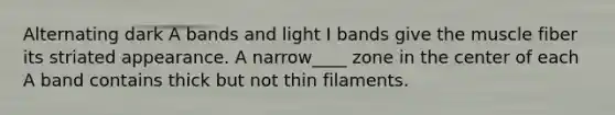 Alternating dark A bands and light I bands give the muscle fiber its striated appearance. A narrow____ zone in the center of each A band contains thick but not thin filaments.