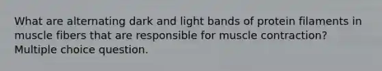 What are alternating dark and light bands of protein filaments in muscle fibers that are responsible for muscle contraction? Multiple choice question.