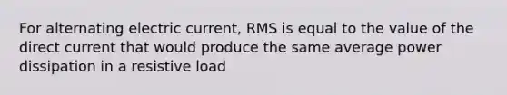 For alternating electric current, RMS is equal to the value of the direct current that would produce the same average power dissipation in a resistive load