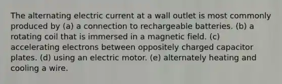 The alternating electric current at a wall outlet is most commonly produced by (a) a connection to rechargeable batteries. (b) a rotating coil that is immersed in a magnetic field. (c) accelerating electrons between oppositely charged capacitor plates. (d) using an electric motor. (e) alternately heating and cooling a wire.