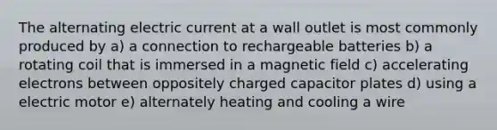 The alternating electric current at a wall outlet is most commonly produced by a) a connection to rechargeable batteries b) a rotating coil that is immersed in a magnetic field c) accelerating electrons between oppositely charged capacitor plates d) using a electric motor e) alternately heating and cooling a wire