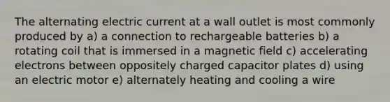 The alternating electric current at a wall outlet is most commonly produced by a) a connection to rechargeable batteries b) a rotating coil that is immersed in a magnetic field c) accelerating electrons between oppositely charged capacitor plates d) using an electric motor e) alternately heating and cooling a wire